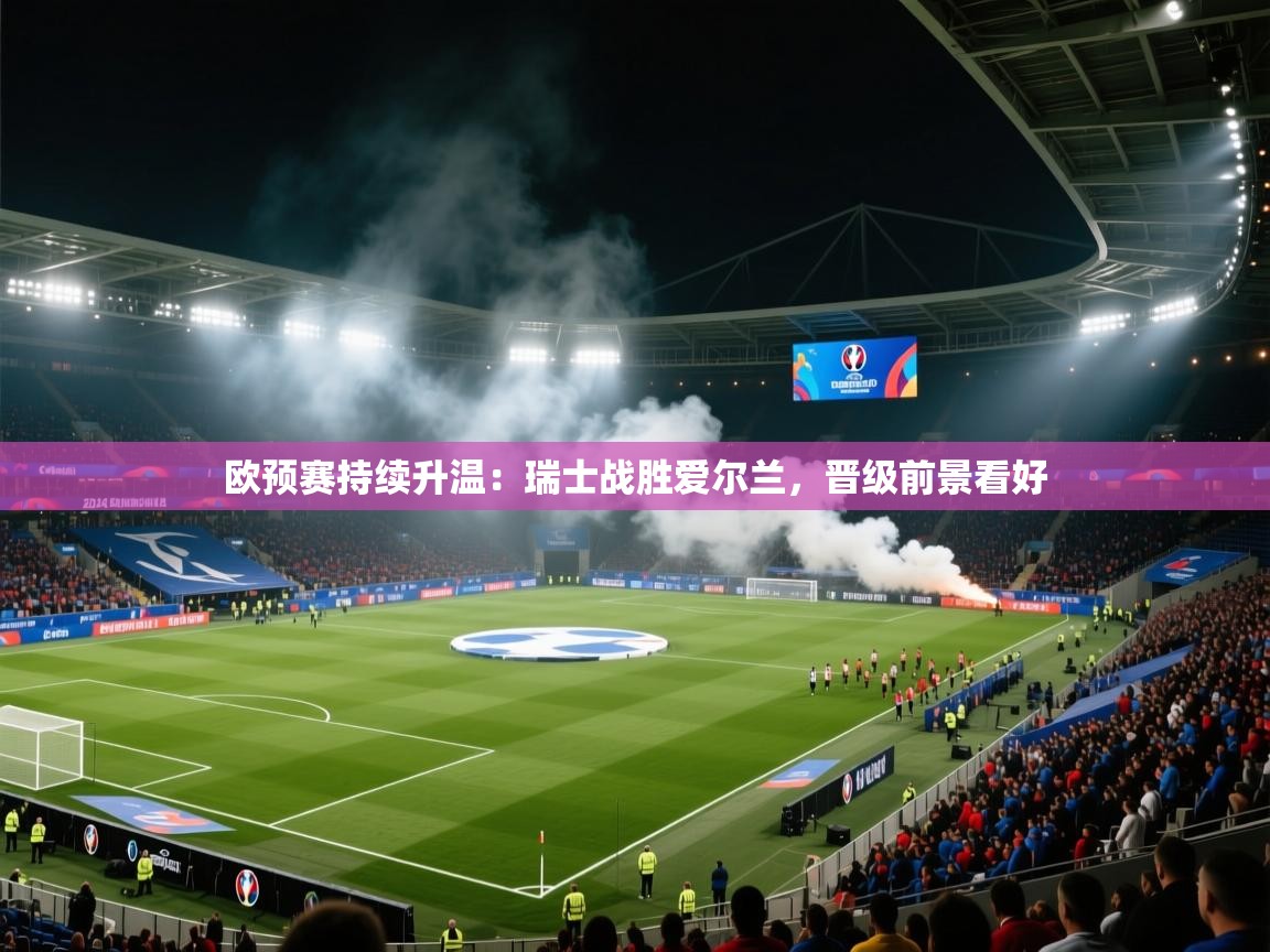 欧预赛持续升温：瑞士战胜爱尔兰，晋级前景看好  第1张